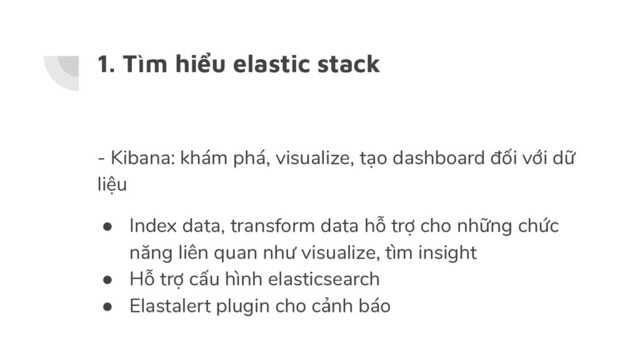 1. Tìm hiểu elastic stack
- Kibana: khám phá, visualize, tạo dashboard đối với dữ
liệu
● Index data, transform data hỗ trợ cho những chức
năng liên quan như visualize, tìm insight
● Hỗ trợ cấu hình elasticsearch
● Elastalert plugin cho cảnh báo
