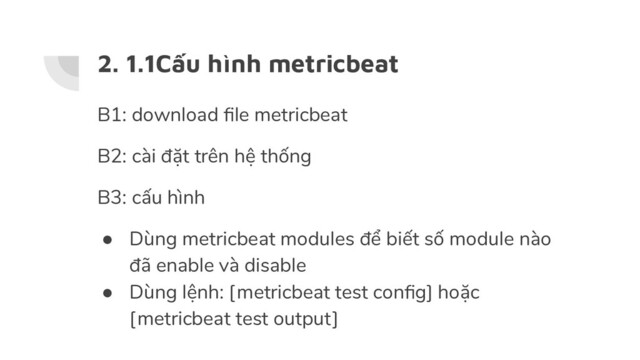 2. 1.1Cấu hình metricbeat
B1: download ﬁle metricbeat
B2: cài đặt trên hệ thống
B3: cấu hình
● Dùng metricbeat modules để biết số module nào
đã enable và disable
● Dùng lệnh: [metricbeat test conﬁg] hoặc
[metricbeat test output]
