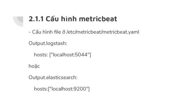 2.1.1 Cấu hình metricbeat
- Cấu hình ﬁle ở /etc/metricbeat/metricbeat.yaml
Output.logstash:
hosts: ["localhost:5044"]
hoặc
Output.elasticsearch:
hosts:["localhost:9200"]
