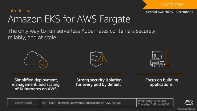 Amazon Confidential
DRAFT
Containers
General Availability – December 3
LEARN MORE CON-326R - Running Kubernetes Applications on AWS Fargate
Wednesday, 4pm, Aria
Thursday, 1:45pm, MGM
Introducing
The only way to run serverless Kubernetes containers securely,
reliably, and at scale
Amazon EKS for AWS Fargate
