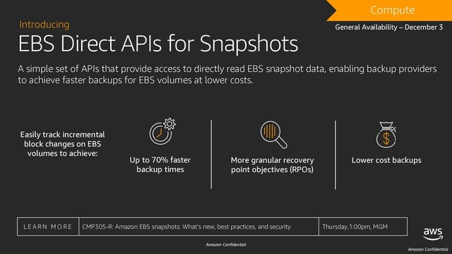 Amazon Confidential
EBS Direct APIs for Snapshots
Introducing
A simple set of APIs that provide access to directly read EBS snapshot data, enabling backup providers
to achieve faster backups for EBS volumes at lower costs.
L E A R N M O R E CMP305-R: Amazon EBS snapshots: What’s new, best practices, and security Thursday,1:00pm, MGM
Up to 70% faster
backup times
More granular recovery
point objectives (RPOs)
Lower cost backups
Amazon Confidential
Compute
Easily track incremental
block changes on EBS
volumes to achieve:
General Availability – December 3
