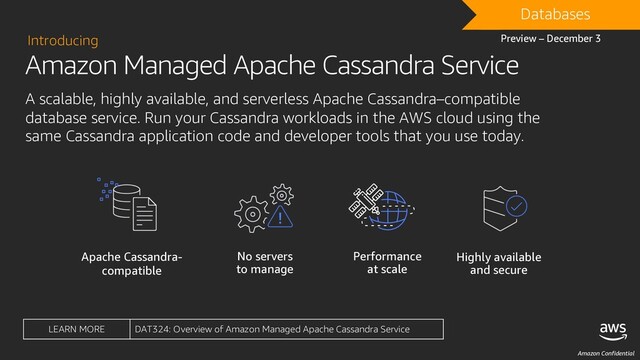 Amazon Confidential
Amazon Managed Apache Cassandra Service
Introducing
A scalable, highly available, and serverless Apache Cassandra–compatible
database service. Run your Cassandra workloads in the AWS cloud using the
same Cassandra application code and developer tools that you use today.
Apache Cassandra-
compatible
Performance
at scale
Highly available
and secure
No servers
to manage
DRAFT
Databases
Preview – December 3
LEARN MORE DAT324: Overview of Amazon Managed Apache Cassandra Service
