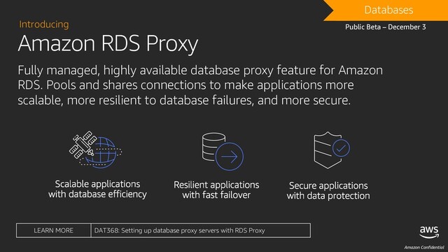 Amazon Confidential
Amazon RDS Proxy
Introducing
Fully managed, highly available database proxy feature for Amazon
RDS. Pools and shares connections to make applications more
scalable, more resilient to database failures, and more secure.
DRAFT
Databases
Public Beta – December 3
LEARN MORE DAT368: Setting up database proxy servers with RDS Proxy
