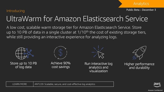 Amazon Confidential
UltraWarm for Amazon Elasticsearch Service
Introducing
A low cost, scalable warm storage tier for Amazon Elasticsearch Service. Store
up to 10 PB of data in a single cluster at 1/10th the cost of existing storage tiers,
while still providing an interactive experience for analyzing logs.
DRAFT
Analytics
Public Beta – December 3
LEARN MORE ANT229: Scalable, secure, and cost-effective log analytics
