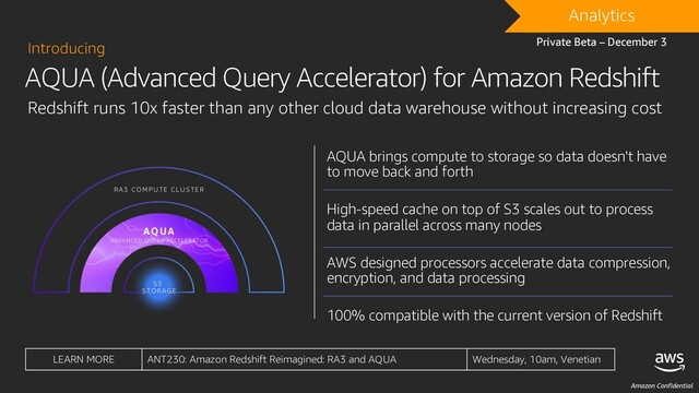 Amazon Confidential
AQUA (Advanced Query Accelerator) for Amazon Redshift
Introducing
Redshift runs 10x faster than any other cloud data warehouse without increasing cost
DRAFT
Analytics
Private Beta – December 3
LEARN MORE ANT230: Amazon Redshift Reimagined: RA3 and AQUA Wednesday, 10am, Venetian
AQUA brings compute to storage so data doesn't have
to move back and forth
High-speed cache on top of S3 scales out to process
data in parallel across many nodes
AWS designed processors accelerate data compression,
encryption, and data processing
100% compatible with the current version of Redshift
S3
STORAGE
AQUA
ADVANCED QUERY ACCELERATOR
RA3 COMPUTE CLUSTER
