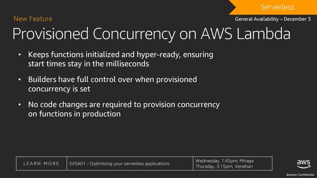 Amazon Confidential
L E A R N M O R E SVS401 - Optimizing your serverless applications
Wednesday, 1:45pm, Mirage
Thursday, 3:15pm, Venetian
Provisioned Concurrency on AWS Lambda
New Feature
• Keeps functions initialized and hyper-ready, ensuring
start times stay in the milliseconds
• Builders have full control over when provisioned
concurrency is set
• No code changes are required to provision concurrency
on functions in production
DRAFT
Serverless
General Availability – December 3
