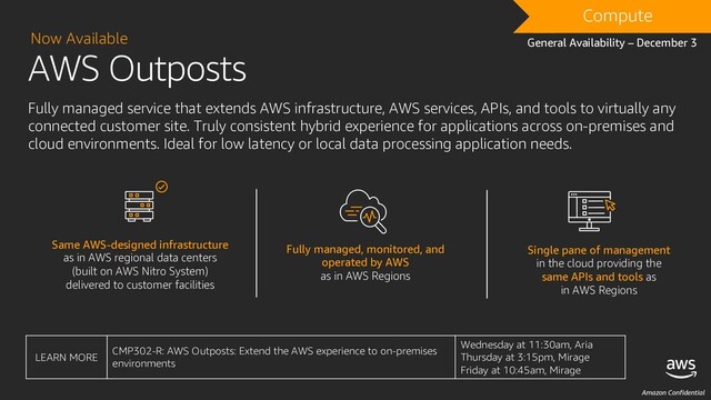 Amazon Confidential
AWS Outposts
Now Available
Fully managed service that extends AWS infrastructure, AWS services, APIs, and tools to virtually any
connected customer site. Truly consistent hybrid experience for applications across on-premises and
cloud environments. Ideal for low latency or local data processing application needs.
Same AWS-designed infrastructure
as in AWS regional data centers
(built on AWS Nitro System)
delivered to customer facilities
Fully managed, monitored, and
operated by AWS
as in AWS Regions
Single pane of management
in the cloud providing the
same APIs and tools as
in AWS Regions
Compute
General Availability – December 3
LEARN MORE
CMP302-R: AWS Outposts: Extend the AWS experience to on-premises
environments
Wednesday at 11:30am, Aria
Thursday at 3:15pm, Mirage
Friday at 10:45am, Mirage
