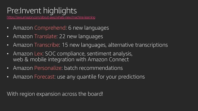 Pre:Invent highlights
https://aws.amazon.com/about-aws/whats-new/machine-learning
• Amazon Comprehend: 6 new languages
• Amazon Translate: 22 new languages
• Amazon Transcribe: 15 new languages, alternative transcriptions
• Amazon Lex: SOC compliance, sentiment analysis,
web & mobile integration with Amazon Connect
• Amazon Personalize: batch recommendations
• Amazon Forecast: use any quantile for your predictions
With region expansion across the board!
