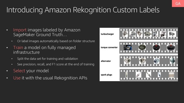 Introducing Amazon Rekognition Custom Labels
• Import images labeled by Amazon
SageMaker Ground Truth…
• Or label images automatically based on folder structure
• Train a model on fully managed
infrastructure
• Split the data set for training and validation
• See precision, recall, and F1 score at the end of training
• Select your model
• Use it with the usual Rekognition APIs
