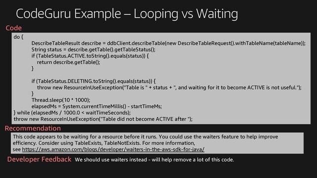 CodeGuru Example – Looping vs Waiting
do {
DescribeTableResult describe = ddbClient.describeTable(new DescribeTableRequest().withTableName(tableName));
String status = describe.getTable().getTableStatus();
if (TableStatus.ACTIVE.toString().equals(status)) {
return describe.getTable();
}
if (TableStatus.DELETING.toString().equals(status)) {
throw new ResourceInUseException("Table is " + status + ", and waiting for it to become ACTIVE is not useful.");
}
Thread.sleep(10 * 1000);
elapsedMs = System.currentTimeMillis() - startTimeMs;
} while (elapsedMs / 1000.0 < waitTimeSeconds);
throw new ResourceInUseException("Table did not become ACTIVE after ");
This code appears to be waiting for a resource before it runs. You could use the waiters feature to help improve
efficiency. Consider using TableExists, TableNotExists. For more information,
see https://aws.amazon.com/blogs/developer/waiters-in-the-aws-sdk-for-java/
Recommendation
Code
We should use waiters instead - will help remove a lot of this code.
Developer Feedback
