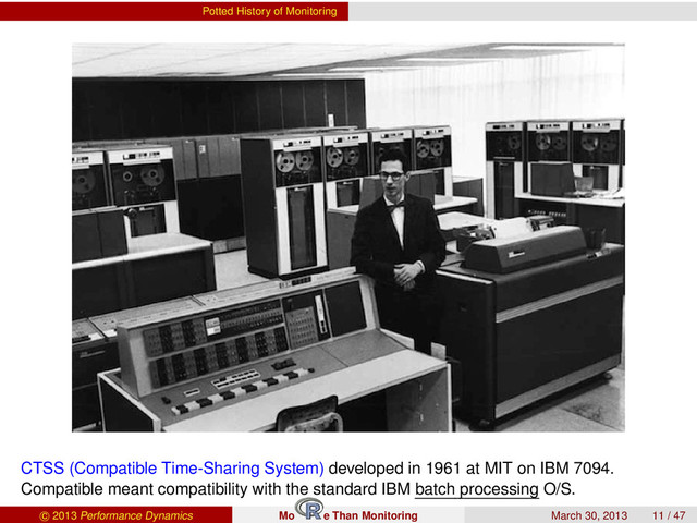 Potted History of Monitoring
CTSS (Compatible Time-Sharing System) developed in 1961 at MIT on IBM 7094.
Compatible meant compatibility with the standard IBM batch processing O/S.
c 2013 Performance Dynamics Mo e Than Monitoring March 30, 2013 11 / 47
