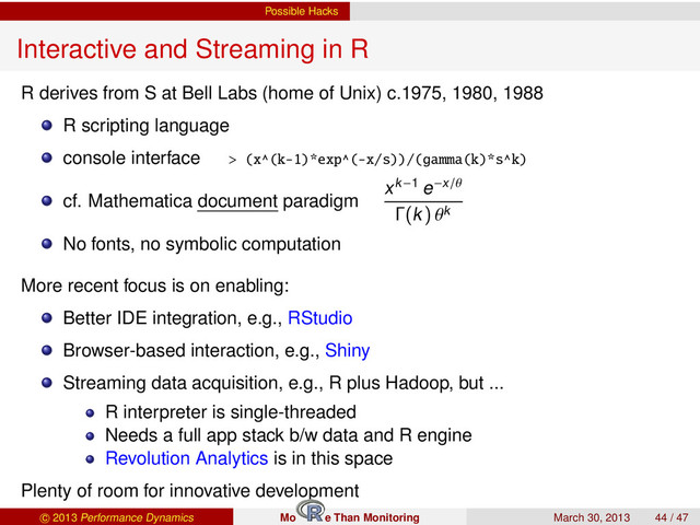 Possible Hacks
Interactive and Streaming in R
R derives from S at Bell Labs (home of Unix) c.1975, 1980, 1988
R scripting language
console interface > (x^(k-1)*exp^(-x/s))/(gamma(k)*s^k)
cf. Mathematica document paradigm
xk−1 e−x/θ
Γ(k) θk
No fonts, no symbolic computation
More recent focus is on enabling:
Better IDE integration, e.g., RStudio
Browser-based interaction, e.g., Shiny
Streaming data acquisition, e.g., R plus Hadoop, but ...
R interpreter is single-threaded
Needs a full app stack b/w data and R engine
Revolution Analytics is in this space
Plenty of room for innovative development
c 2013 Performance Dynamics Mo e Than Monitoring March 30, 2013 44 / 47

