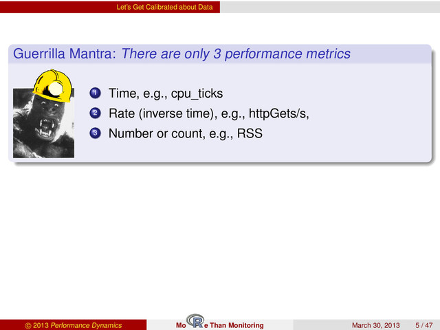 Let’s Get Calibrated about Data
Guerrilla Mantra: There are only 3 performance metrics
1 Time, e.g., cpu_ticks
2 Rate (inverse time), e.g., httpGets/s,
3 Number or count, e.g., RSS
c 2013 Performance Dynamics Mo e Than Monitoring March 30, 2013 5 / 47
