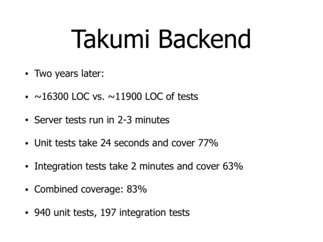 Takumi Backend
• Two years later:
• ~16300 LOC vs. ~11900 LOC of tests
• Server tests run in 2-3 minutes
• Unit tests take 24 seconds and cover 77%
• Integration tests take 2 minutes and cover 63%
• Combined coverage: 83%
• 940 unit tests, 197 integration tests
