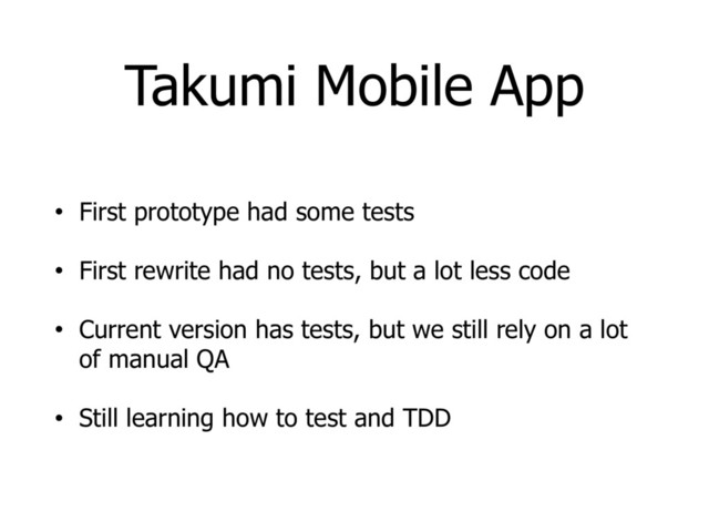 Takumi Mobile App
• First prototype had some tests
• First rewrite had no tests, but a lot less code
• Current version has tests, but we still rely on a lot
of manual QA
• Still learning how to test and TDD
