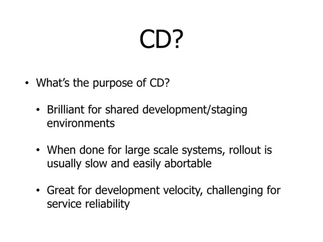 CD?
• What’s the purpose of CD?
• Brilliant for shared development/staging
environments
• When done for large scale systems, rollout is
usually slow and easily abortable
• Great for development velocity, challenging for
service reliability
