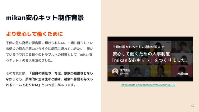 mikan安心キット活用例
43
代表髙岡の、育休取得。
2021年、代表の髙岡に第一子が誕生し合計2ヶ月の育休を
取得しました。またその後、iOSエンジニアも1名、入社
3ヶ月目に1ヶ月の育休を取得しました。
https://note.com/kazumasa_takaoka/n/n5e2b17ae08c5
日々の一時退勤や有給消化。
mikanには小さなお子さんがいらっしゃるパパさん・ママ
さんも多くいます。育休はもちろん、お子さんの突然の発
熱や通院などでの一時退勤を、躊躇なくしていただける環
境があるので、安心して働いていただけます。
