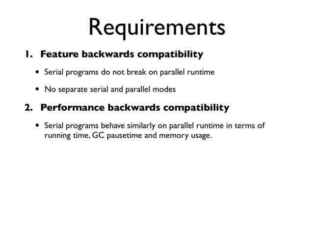 Requirements
1. Feature backwards compatibility
• Serial programs do not break on parallel runtime
• No separate serial and parallel modes
2. Performance backwards compatibility
• Serial programs behave similarly on parallel runtime in terms of
running time, GC pausetime and memory usage.
