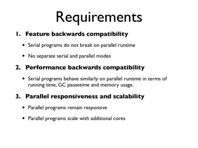 Requirements
1. Feature backwards compatibility
• Serial programs do not break on parallel runtime
• No separate serial and parallel modes
2. Performance backwards compatibility
• Serial programs behave similarly on parallel runtime in terms of
running time, GC pausetime and memory usage.
3. Parallel responsiveness and scalability
• Parallel programs remain responsive
• Parallel programs scale with additional cores
