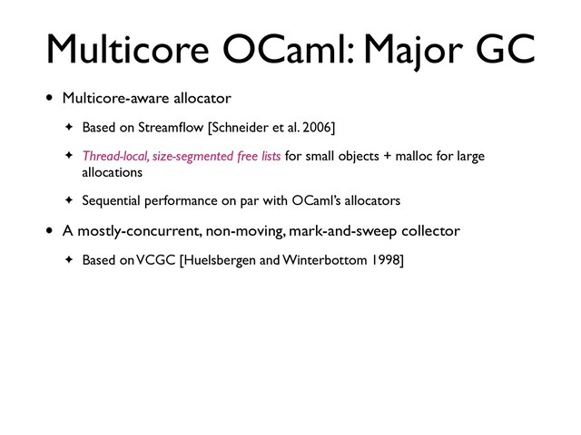 Multicore OCaml: Major GC
• Multicore-aware allocator
✦ Based on Streamﬂow [Schneider et al. 2006]
✦ Thread-local, size-segmented free lists for small objects + malloc for large
allocations
✦ Sequential performance on par with OCaml’s allocators
• A mostly-concurrent, non-moving, mark-and-sweep collector
✦ Based on VCGC [Huelsbergen and Winterbottom 1998]
