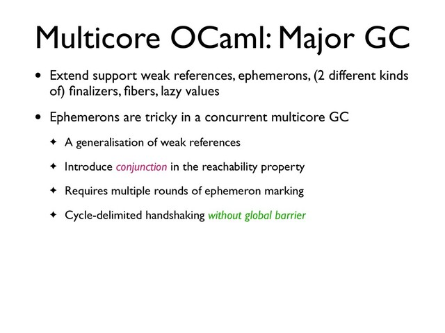 Multicore OCaml: Major GC
• Extend support weak references, ephemerons, (2 different kinds
of) ﬁnalizers, ﬁbers, lazy values
• Ephemerons are tricky in a concurrent multicore GC
✦ A generalisation of weak references
✦ Introduce conjunction in the reachability property
✦ Requires multiple rounds of ephemeron marking
✦ Cycle-delimited handshaking without global barrier
