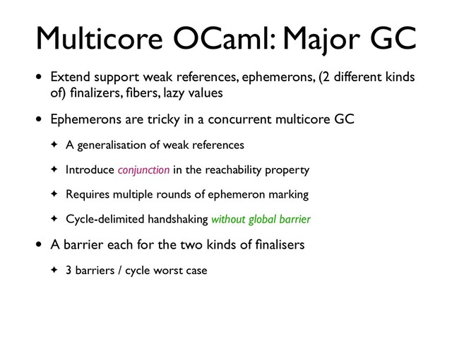 Multicore OCaml: Major GC
• Extend support weak references, ephemerons, (2 different kinds
of) ﬁnalizers, ﬁbers, lazy values
• Ephemerons are tricky in a concurrent multicore GC
✦ A generalisation of weak references
✦ Introduce conjunction in the reachability property
✦ Requires multiple rounds of ephemeron marking
✦ Cycle-delimited handshaking without global barrier
• A barrier each for the two kinds of ﬁnalisers
✦ 3 barriers / cycle worst case
