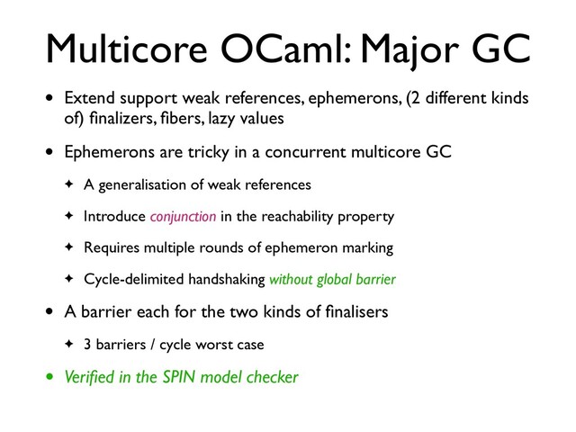 Multicore OCaml: Major GC
• Extend support weak references, ephemerons, (2 different kinds
of) ﬁnalizers, ﬁbers, lazy values
• Ephemerons are tricky in a concurrent multicore GC
✦ A generalisation of weak references
✦ Introduce conjunction in the reachability property
✦ Requires multiple rounds of ephemeron marking
✦ Cycle-delimited handshaking without global barrier
• A barrier each for the two kinds of ﬁnalisers
✦ 3 barriers / cycle worst case
• Veriﬁed in the SPIN model checker
