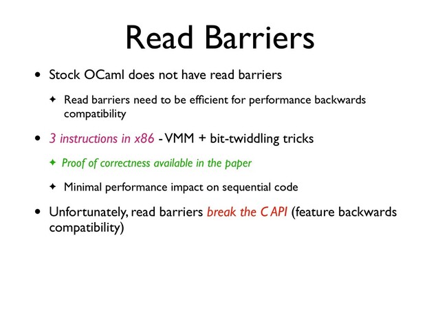 Read Barriers
• Stock OCaml does not have read barriers
✦ Read barriers need to be efﬁcient for performance backwards
compatibility
• 3 instructions in x86 - VMM + bit-twiddling tricks
✦ Proof of correctness available in the paper
✦ Minimal performance impact on sequential code
• Unfortunately, read barriers break the C API (feature backwards
compatibility)
