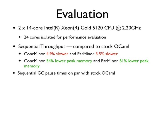 Evaluation
• 2 x 14-core Intel(R) Xeon(R) Gold 5120 CPU @ 2.20GHz
✦ 24 cores isolated for performance evaluation
• Sequential Throughput — compared to stock OCaml
✦ ConcMinor 4.9% slower and ParMinor 3.5% slower
✦ ConcMinor 54% lower peak memory and ParMinor 61% lower peak
memory
• Sequential GC pause times on par with stock OCaml
