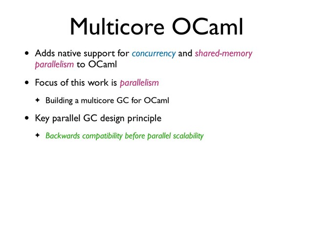 Multicore OCaml
• Adds native support for concurrency and shared-memory
parallelism to OCaml
• Focus of this work is parallelism
✦ Building a multicore GC for OCaml
• Key parallel GC design principle
✦ Backwards compatibility before parallel scalability
