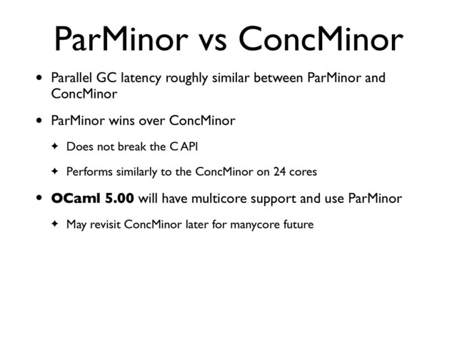 ParMinor vs ConcMinor
• Parallel GC latency roughly similar between ParMinor and
ConcMinor
• ParMinor wins over ConcMinor
✦ Does not break the C API
✦ Performs similarly to the ConcMinor on 24 cores
• OCaml 5.00 will have multicore support and use ParMinor
✦ May revisit ConcMinor later for manycore future
