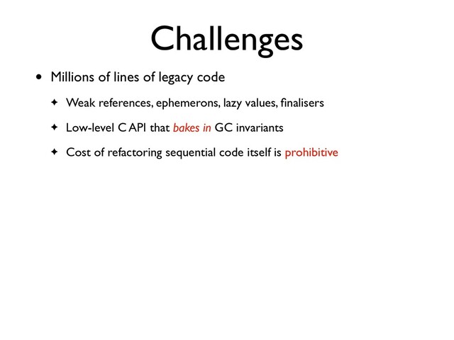 Challenges
• Millions of lines of legacy code
✦ Weak references, ephemerons, lazy values, ﬁnalisers
✦ Low-level C API that bakes in GC invariants
✦ Cost of refactoring sequential code itself is prohibitive

