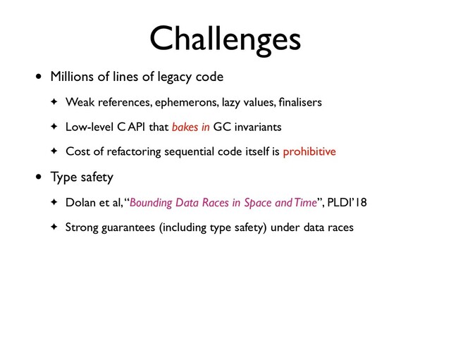 Challenges
• Millions of lines of legacy code
✦ Weak references, ephemerons, lazy values, ﬁnalisers
✦ Low-level C API that bakes in GC invariants
✦ Cost of refactoring sequential code itself is prohibitive
• Type safety
✦ Dolan et al, “Bounding Data Races in Space and Time”, PLDI’18
✦ Strong guarantees (including type safety) under data races

