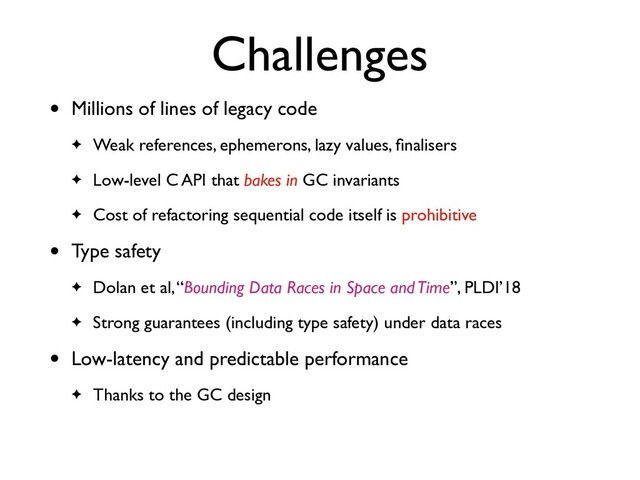 Challenges
• Millions of lines of legacy code
✦ Weak references, ephemerons, lazy values, ﬁnalisers
✦ Low-level C API that bakes in GC invariants
✦ Cost of refactoring sequential code itself is prohibitive
• Type safety
✦ Dolan et al, “Bounding Data Races in Space and Time”, PLDI’18
✦ Strong guarantees (including type safety) under data races
• Low-latency and predictable performance
✦ Thanks to the GC design
