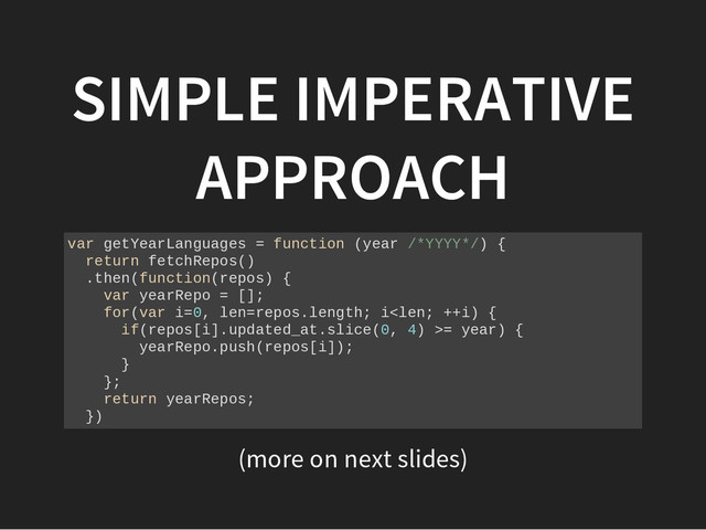 (more on next slides)
SIMPLE IMPERATIVE
APPROACH
v
a
r g
e
t
Y
e
a
r
L
a
n
g
u
a
g
e
s = f
u
n
c
t
i
o
n (
y
e
a
r /
*
Y
Y
Y
Y
*
/
) {
r
e
t
u
r
n f
e
t
c
h
R
e
p
o
s
(
)
.
t
h
e
n
(
f
u
n
c
t
i
o
n
(
r
e
p
o
s
) {
v
a
r y
e
a
r
R
e
p
o = [
]
;
f
o
r
(
v
a
r i
=
0
, l
e
n
=
r
e
p
o
s
.
l
e
n
g
t
h
; i
<
l
e
n
; +
+
i
) {
i
f
(
r
e
p
o
s
[
i
]
.
u
p
d
a
t
e
d
_
a
t
.
s
l
i
c
e
(
0
, 4
) >
= y
e
a
r
) {
y
e
a
r
R
e
p
o
.
p
u
s
h
(
r
e
p
o
s
[
i
]
)
;
}
}
;
r
e
t
u
r
n y
e
a
r
R
e
p
o
s
;
}
)
