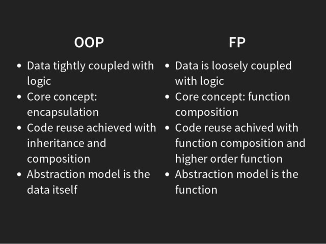 OOP
Data tightly coupled with
logic
Core concept:
encapsulation
Code reuse achieved with
inheritance and
composition
Abstraction model is the
data itself
FP
Data is loosely coupled
with logic
Core concept: function
composition
Code reuse achived with
function composition and
higher order function
Abstraction model is the
function
