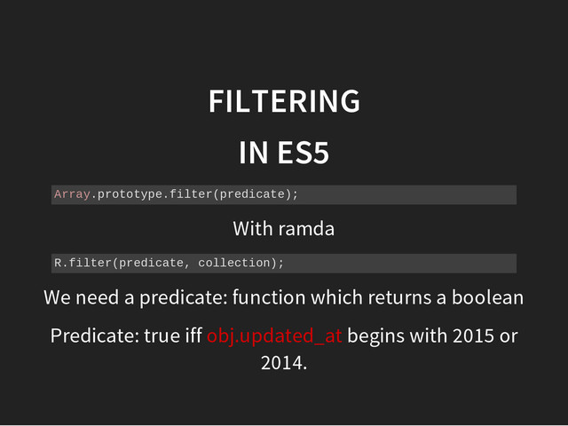 FILTERING
IN ES5
A
r
r
a
y
.
p
r
o
t
o
t
y
p
e
.
f
i
l
t
e
r
(
p
r
e
d
i
c
a
t
e
)
;
With ramda
R
.
f
i
l
t
e
r
(
p
r
e
d
i
c
a
t
e
, c
o
l
l
e
c
t
i
o
n
)
;
We need a predicate: function which returns a boolean
Predicate: true iff obj.updated_at begins with 2015 or
2014.
