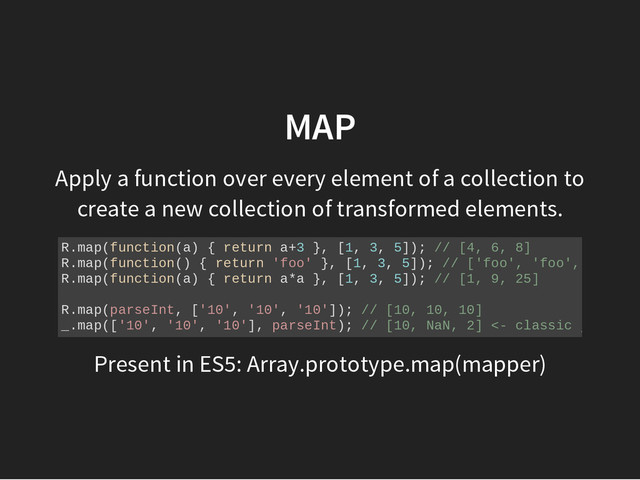 MAP
Apply a function over every element of a collection to
create a new collection of transformed elements.
R
.
m
a
p
(
f
u
n
c
t
i
o
n
(
a
) { r
e
t
u
r
n a
+
3 }
, [
1
, 3
, 5
]
)
; /
/ [
4
, 6
, 8
]
R
.
m
a
p
(
f
u
n
c
t
i
o
n
(
) { r
e
t
u
r
n '
f
o
o
' }
, [
1
, 3
, 5
]
)
; /
/ [
'
f
o
o
'
, '
f
o
o
'
, '
f
o
o
'
]
R
.
m
a
p
(
f
u
n
c
t
i
o
n
(
a
) { r
e
t
u
r
n a
*
a }
, [
1
, 3
, 5
]
)
; /
/ [
1
, 9
, 2
5
]
R
.
m
a
p
(
p
a
r
s
e
I
n
t
, [
'
1
0
'
, '
1
0
'
, '
1
0
'
]
)
; /
/ [
1
0
, 1
0
, 1
0
]
_
.
m
a
p
(
[
'
1
0
'
, '
1
0
'
, '
1
0
'
]
, p
a
r
s
e
I
n
t
)
; /
/ [
1
0
, N
a
N
, 2
] <
- c
l
a
s
s
i
c j
s w
t
f
Present in ES5: Array.prototype.map(mapper)
