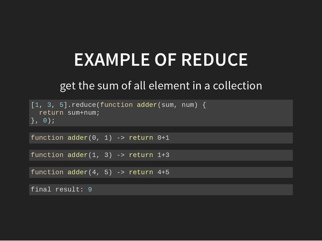 EXAMPLE OF REDUCE
get the sum of all element in a collection
[
1
, 3
, 5
]
.
r
e
d
u
c
e
(
f
u
n
c
t
i
o
n a
d
d
e
r
(
s
u
m
, n
u
m
) {
r
e
t
u
r
n s
u
m
+
n
u
m
;
}
, 0
)
;
f
u
n
c
t
i
o
n a
d
d
e
r
(
0
, 1
) -
> r
e
t
u
r
n 0
+
1
f
u
n
c
t
i
o
n a
d
d
e
r
(
1
, 3
) -
> r
e
t
u
r
n 1
+
3
f
u
n
c
t
i
o
n a
d
d
e
r
(
4
, 5
) -
> r
e
t
u
r
n 4
+
5
f
i
n
a
l r
e
s
u
l
t
: 9
