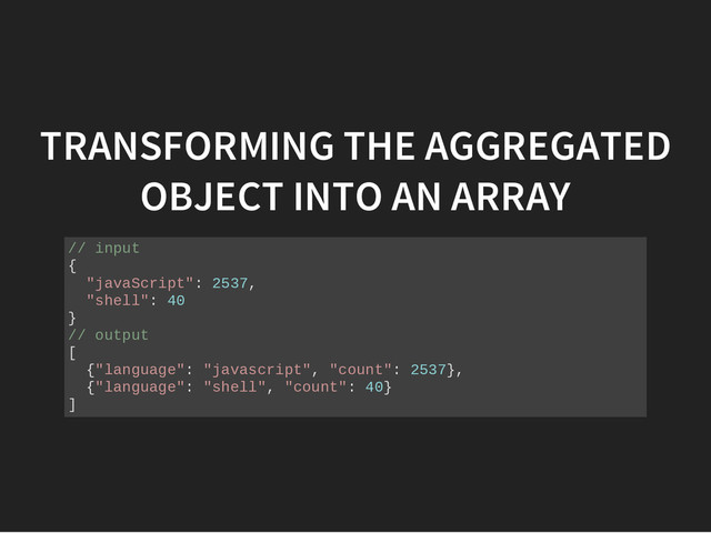 TRANSFORMING THE AGGREGATED
OBJECT INTO AN ARRAY
/
/ i
n
p
u
t
{
"
j
a
v
a
S
c
r
i
p
t
"
: 2
5
3
7
,
"
s
h
e
l
l
"
: 4
0
}
/
/ o
u
t
p
u
t
[
{
"
l
a
n
g
u
a
g
e
"
: "
j
a
v
a
s
c
r
i
p
t
"
, "
c
o
u
n
t
"
: 2
5
3
7
}
,
{
"
l
a
n
g
u
a
g
e
"
: "
s
h
e
l
l
"
, "
c
o
u
n
t
"
: 4
0
}
]
