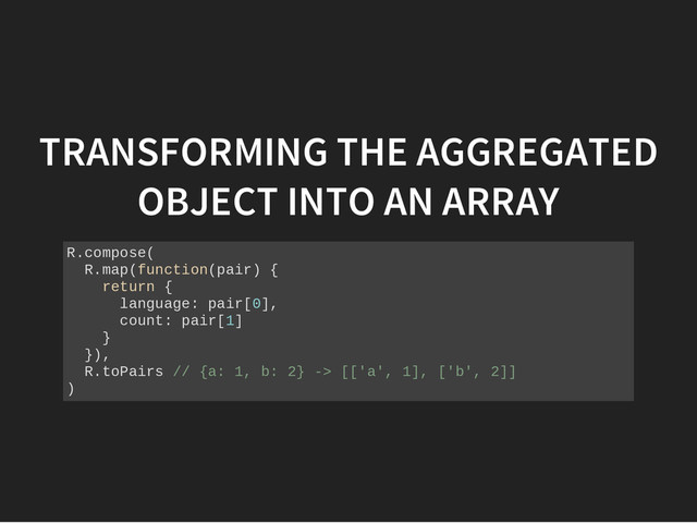TRANSFORMING THE AGGREGATED
OBJECT INTO AN ARRAY
R
.
c
o
m
p
o
s
e
(
R
.
m
a
p
(
f
u
n
c
t
i
o
n
(
p
a
i
r
) {
r
e
t
u
r
n {
l
a
n
g
u
a
g
e
: p
a
i
r
[
0
]
,
c
o
u
n
t
: p
a
i
r
[
1
]
}
}
)
,
R
.
t
o
P
a
i
r
s /
/ {
a
: 1
, b
: 2
} -
> [
[
'
a
'
, 1
]
, [
'
b
'
, 2
]
]
)
