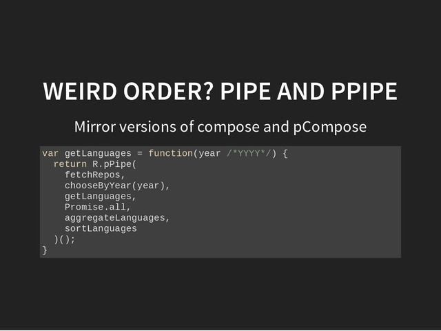 WEIRD ORDER? PIPE AND PPIPE
Mirror versions of compose and pCompose
v
a
r g
e
t
L
a
n
g
u
a
g
e
s = f
u
n
c
t
i
o
n
(
y
e
a
r /
*
Y
Y
Y
Y
*
/
) {
r
e
t
u
r
n R
.
p
P
i
p
e
(
f
e
t
c
h
R
e
p
o
s
,
c
h
o
o
s
e
B
y
Y
e
a
r
(
y
e
a
r
)
,
g
e
t
L
a
n
g
u
a
g
e
s
,
P
r
o
m
i
s
e
.
a
l
l
,
a
g
g
r
e
g
a
t
e
L
a
n
g
u
a
g
e
s
,
s
o
r
t
L
a
n
g
u
a
g
e
s
)
(
)
;
}
