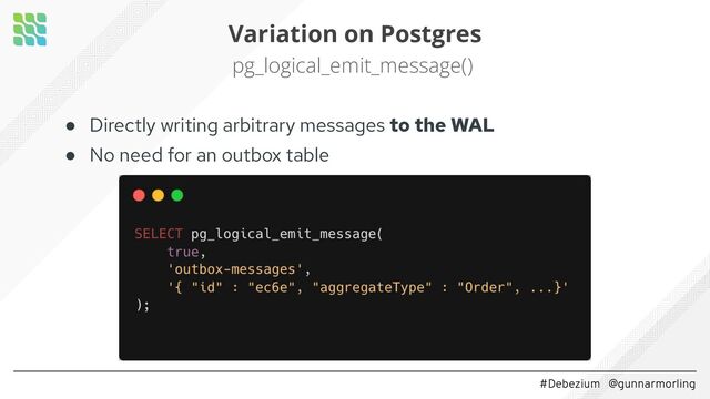 #Debezium @gunnarmorling
Variation on Postgres
pg_logical_emit_message()
● Directly writing arbitrary messages to the WAL
● No need for an outbox table
