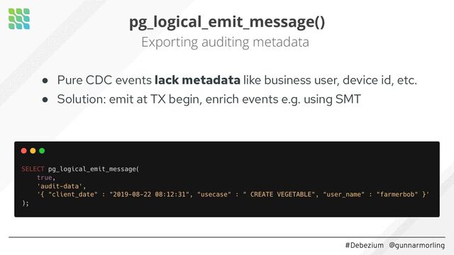 #Debezium @gunnarmorling
pg_logical_emit_message()
Exporting auditing metadata
● Pure CDC events lack metadata like business user, device id, etc.
● Solution: emit at TX begin, enrich events e.g. using SMT
