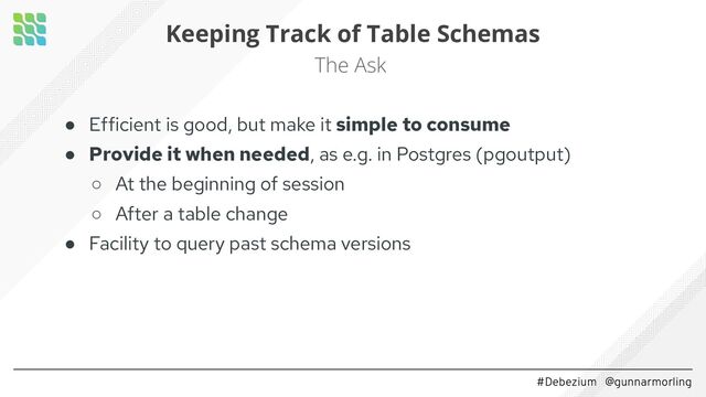 #Debezium @gunnarmorling
Keeping Track of Table Schemas
The Ask
● Efficient is good, but make it simple to consume
● Provide it when needed, as e.g. in Postgres (pgoutput)
○ At the beginning of session
○ After a table change
● Facility to query past schema versions

