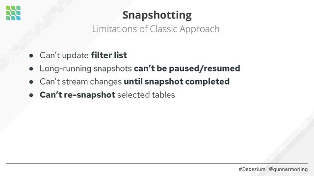 #Debezium @gunnarmorling
Snapshotting
Limitations of Classic Approach
● Can’t update filter list
● Long-running snapshots can’t be paused/resumed
● Can’t stream changes until snapshot completed
● Can’t re-snapshot selected tables 
