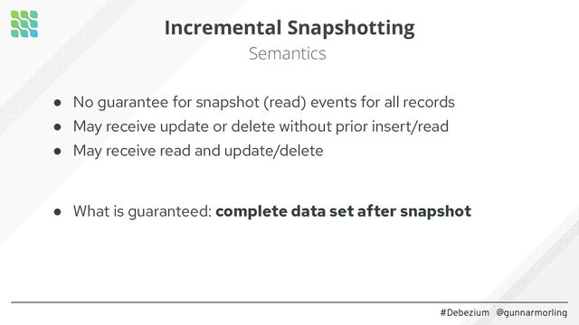 #Debezium @gunnarmorling
Incremental Snapshotting
Semantics
● No guarantee for snapshot (read) events for all records
● May receive update or delete without prior insert/read
● May receive read and update/delete
● What is guaranteed: complete data set after snapshot
