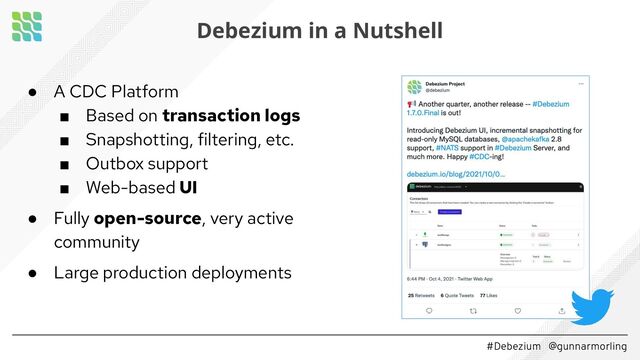 #Debezium @gunnarmorling
Debezium in a Nutshell
● A CDC Platform
■ Based on transaction logs
■ Snapshotting, filtering, etc.
■ Outbox support
■ Web-based UI
● Fully open-source, very active
community
● Large production deployments
