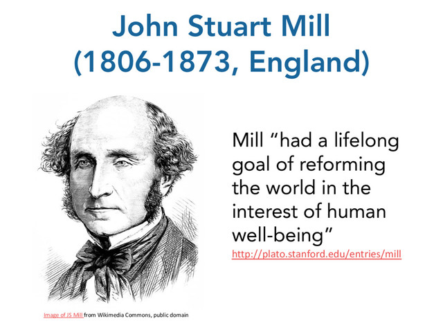 John Stuart Mill
(1806-1873, England)
Image of JS Mill from Wikimedia Commons, public domain
Mill “had a lifelong
goal of reforming
the world in the
interest of human
well-being”
http://plato.stanford.edu/entries/mill
