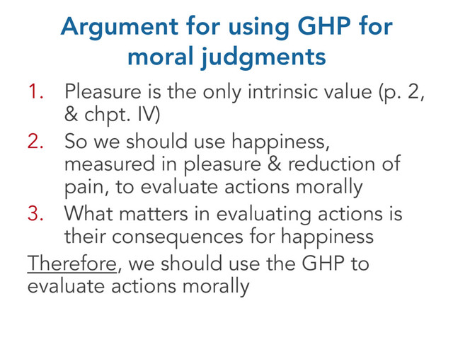 Argument for using GHP for
moral judgments
1. Pleasure is the only intrinsic value (p. 2,
& chpt. IV)
2. So we should use happiness,
measured in pleasure & reduction of
pain, to evaluate actions morally
3. What matters in evaluating actions is
their consequences for happiness
Therefore, we should use the GHP to
evaluate actions morally
